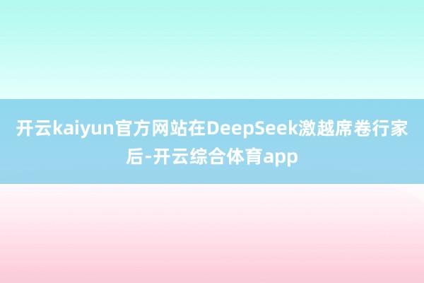 开云kaiyun官方网站在DeepSeek激越席卷行家后-开云综合体育app