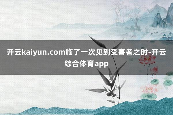 开云kaiyun.com临了一次见到受害者之时-开云综合体育app