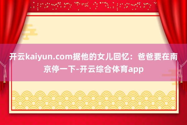 开云kaiyun.com据他的女儿回忆：爸爸要在南京停一下-开云综合体育app