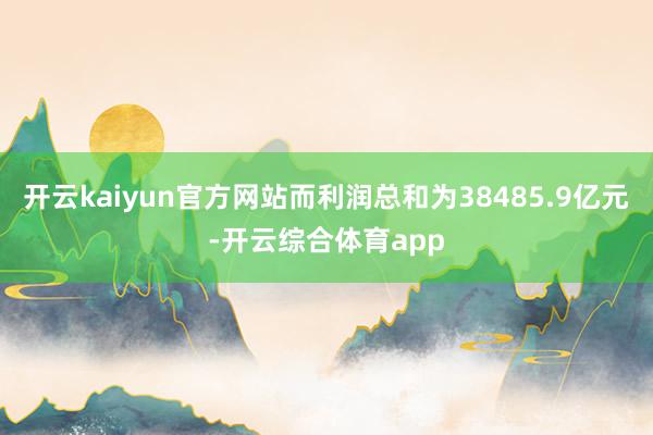开云kaiyun官方网站而利润总和为38485.9亿元-开云综合体育app