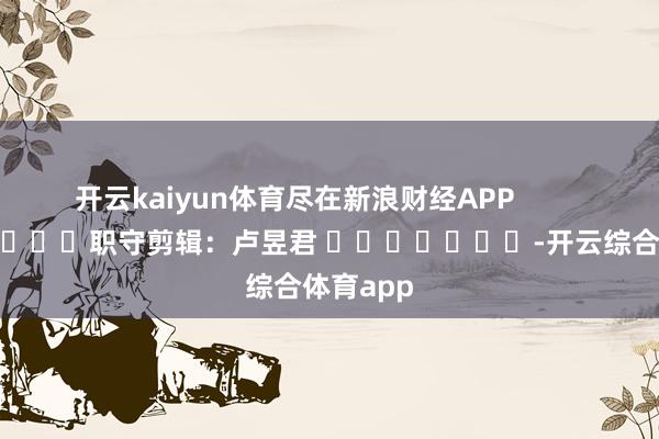 开云kaiyun体育尽在新浪财经APP            						职守剪辑：卢昱君 							-开云综合体育app