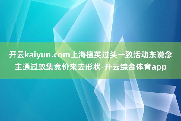 开云kaiyun.com上海檀英过头一致活动东说念主通过蚁集竞价来去形状-开云综合体育app