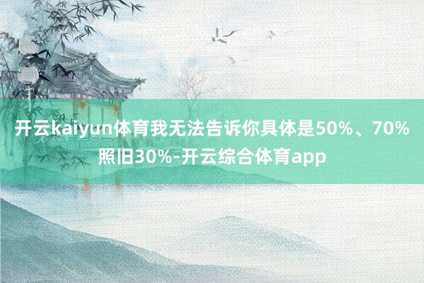 开云kaiyun体育我无法告诉你具体是50%、70%照旧30%-开云综合体育app