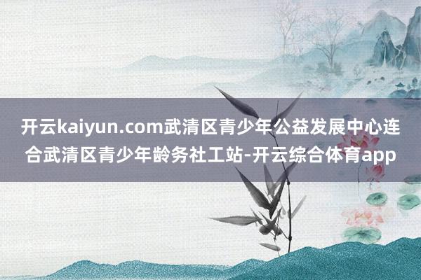 开云kaiyun.com武清区青少年公益发展中心连合武清区青少年龄务社工站-开云综合体育app