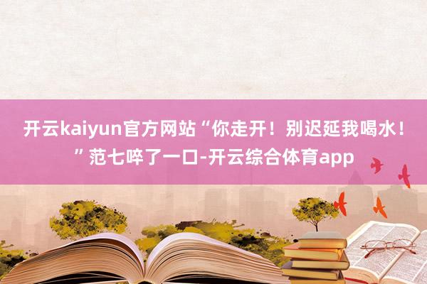 开云kaiyun官方网站“你走开！别迟延我喝水！”范七啐了一口-开云综合体育app