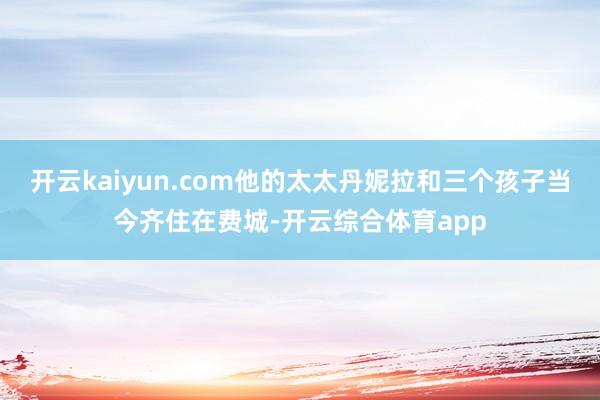 开云kaiyun.com他的太太丹妮拉和三个孩子当今齐住在费城-开云综合体育app
