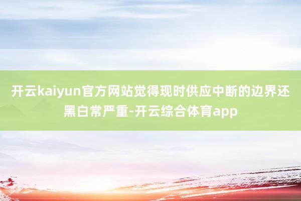 开云kaiyun官方网站觉得现时供应中断的边界还黑白常严重-开云综合体育app