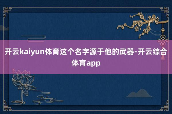 开云kaiyun体育这个名字源于他的武器-开云综合体育app
