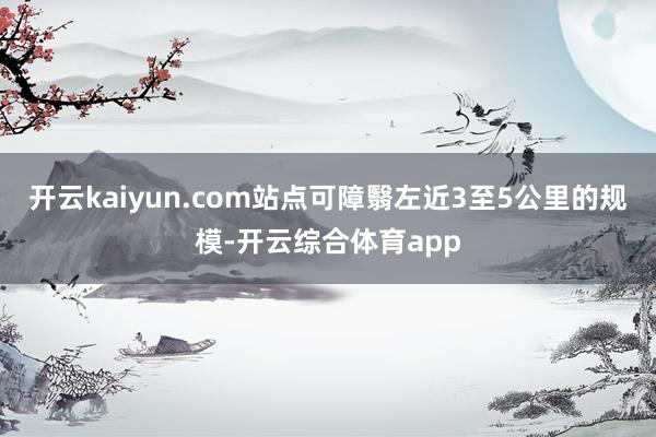 开云kaiyun.com站点可障翳左近3至5公里的规模-开云综合体育app