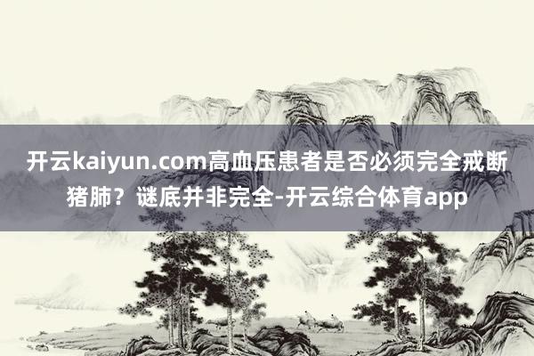 开云kaiyun.com高血压患者是否必须完全戒断猪肺？谜底并非完全-开云综合体育app